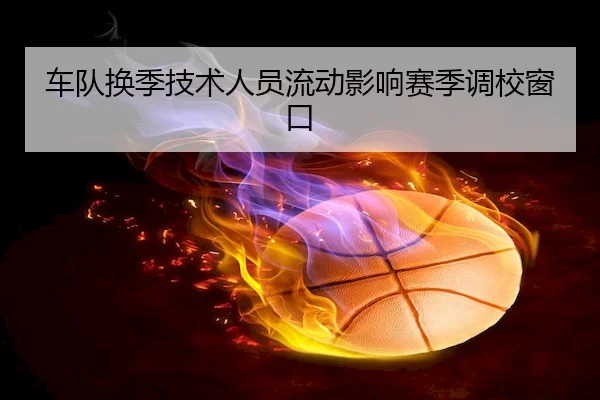 车队换季技术人员流动影响赛季调校窗口（C7）