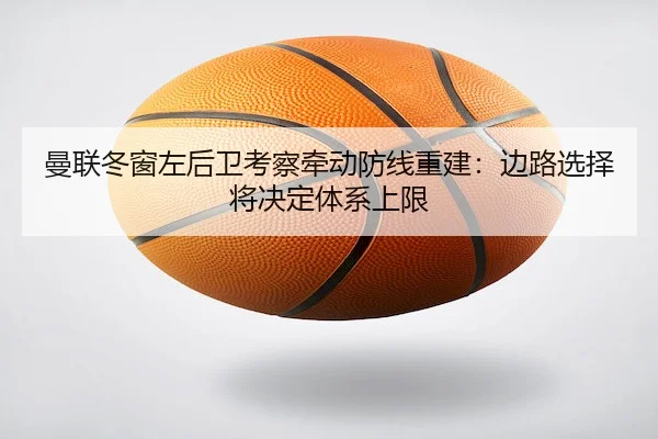 曼联冬窗左后卫考察牵动防线重建：边路选择将决定体系上限 | C7